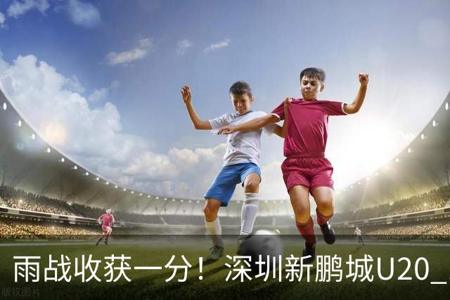 雨战收获一分！深圳新鹏城U20 1比1战平天津津门虎U20